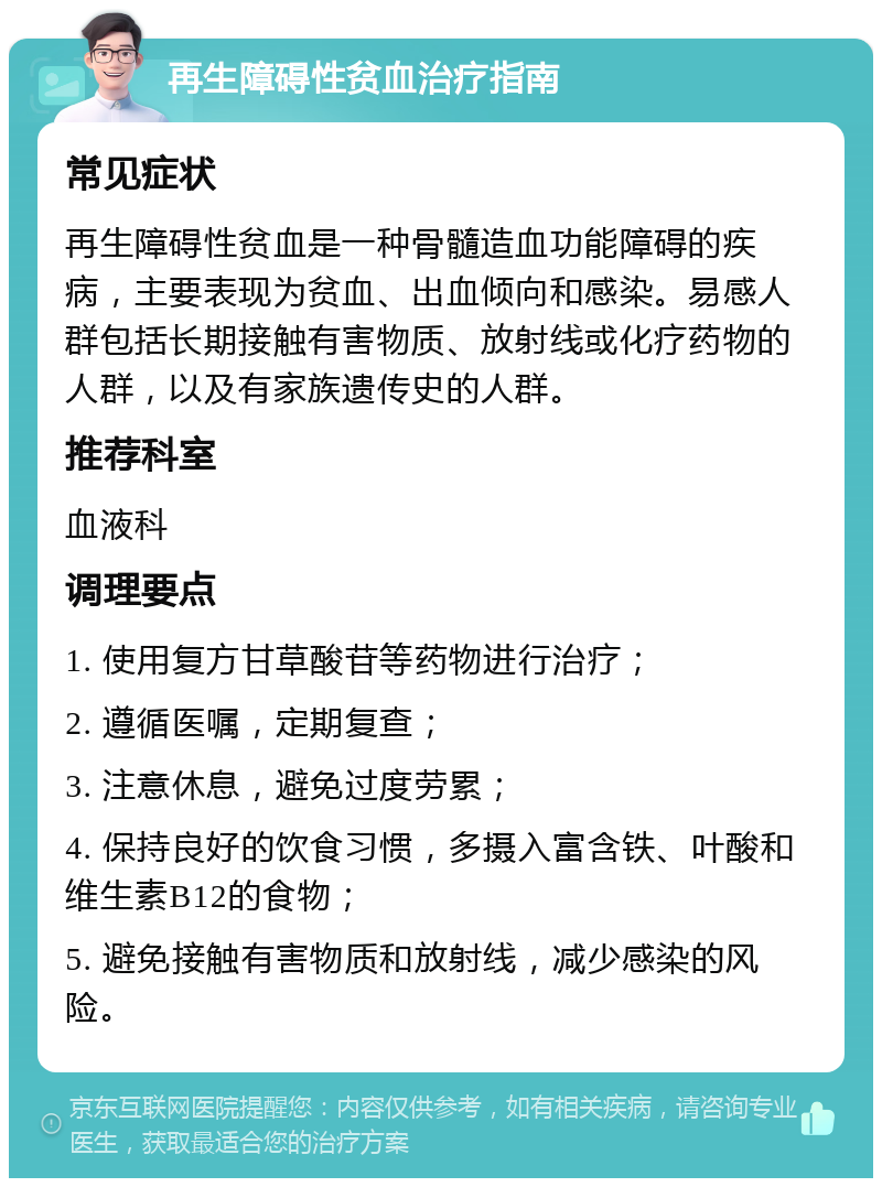 再生障碍性贫血治疗指南 常见症状 再生障碍性贫血是一种骨髓造血功能障碍的疾病，主要表现为贫血、出血倾向和感染。易感人群包括长期接触有害物质、放射线或化疗药物的人群，以及有家族遗传史的人群。 推荐科室 血液科 调理要点 1. 使用复方甘草酸苷等药物进行治疗； 2. 遵循医嘱，定期复查； 3. 注意休息，避免过度劳累； 4. 保持良好的饮食习惯，多摄入富含铁、叶酸和维生素B12的食物； 5. 避免接触有害物质和放射线，减少感染的风险。