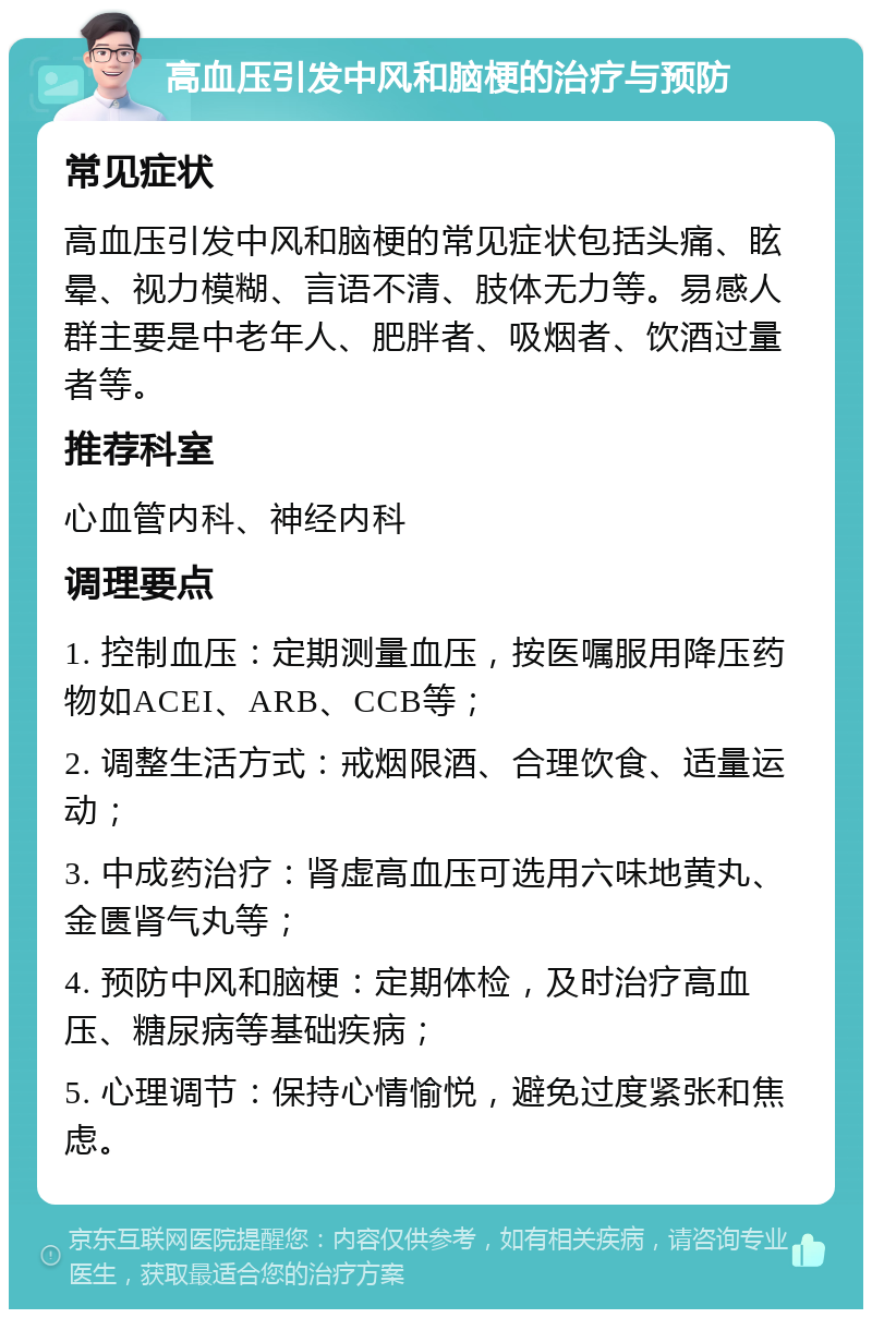 高血压引发中风和脑梗的治疗与预防 常见症状 高血压引发中风和脑梗的常见症状包括头痛、眩晕、视力模糊、言语不清、肢体无力等。易感人群主要是中老年人、肥胖者、吸烟者、饮酒过量者等。 推荐科室 心血管内科、神经内科 调理要点 1. 控制血压：定期测量血压，按医嘱服用降压药物如ACEI、ARB、CCB等； 2. 调整生活方式：戒烟限酒、合理饮食、适量运动； 3. 中成药治疗：肾虚高血压可选用六味地黄丸、金匮肾气丸等； 4. 预防中风和脑梗：定期体检，及时治疗高血压、糖尿病等基础疾病； 5. 心理调节：保持心情愉悦，避免过度紧张和焦虑。