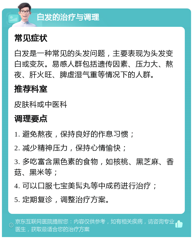 白发的治疗与调理 常见症状 白发是一种常见的头发问题，主要表现为头发变白或变灰。易感人群包括遗传因素、压力大、熬夜、肝火旺、脾虚湿气重等情况下的人群。 推荐科室 皮肤科或中医科 调理要点 1. 避免熬夜，保持良好的作息习惯； 2. 减少精神压力，保持心情愉快； 3. 多吃富含黑色素的食物，如核桃、黑芝麻、香菇、黑米等； 4. 可以口服七宝美髯丸等中成药进行治疗； 5. 定期复诊，调整治疗方案。