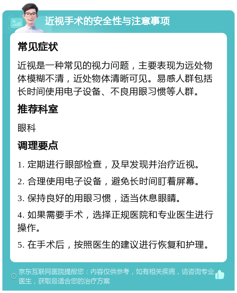 近视手术的安全性与注意事项 常见症状 近视是一种常见的视力问题，主要表现为远处物体模糊不清，近处物体清晰可见。易感人群包括长时间使用电子设备、不良用眼习惯等人群。 推荐科室 眼科 调理要点 1. 定期进行眼部检查，及早发现并治疗近视。 2. 合理使用电子设备，避免长时间盯着屏幕。 3. 保持良好的用眼习惯，适当休息眼睛。 4. 如果需要手术，选择正规医院和专业医生进行操作。 5. 在手术后，按照医生的建议进行恢复和护理。