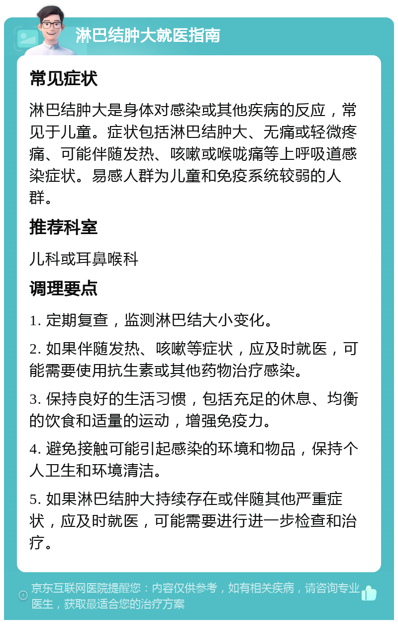 淋巴结肿大就医指南 常见症状 淋巴结肿大是身体对感染或其他疾病的反应，常见于儿童。症状包括淋巴结肿大、无痛或轻微疼痛、可能伴随发热、咳嗽或喉咙痛等上呼吸道感染症状。易感人群为儿童和免疫系统较弱的人群。 推荐科室 儿科或耳鼻喉科 调理要点 1. 定期复查，监测淋巴结大小变化。 2. 如果伴随发热、咳嗽等症状，应及时就医，可能需要使用抗生素或其他药物治疗感染。 3. 保持良好的生活习惯，包括充足的休息、均衡的饮食和适量的运动，增强免疫力。 4. 避免接触可能引起感染的环境和物品，保持个人卫生和环境清洁。 5. 如果淋巴结肿大持续存在或伴随其他严重症状，应及时就医，可能需要进行进一步检查和治疗。