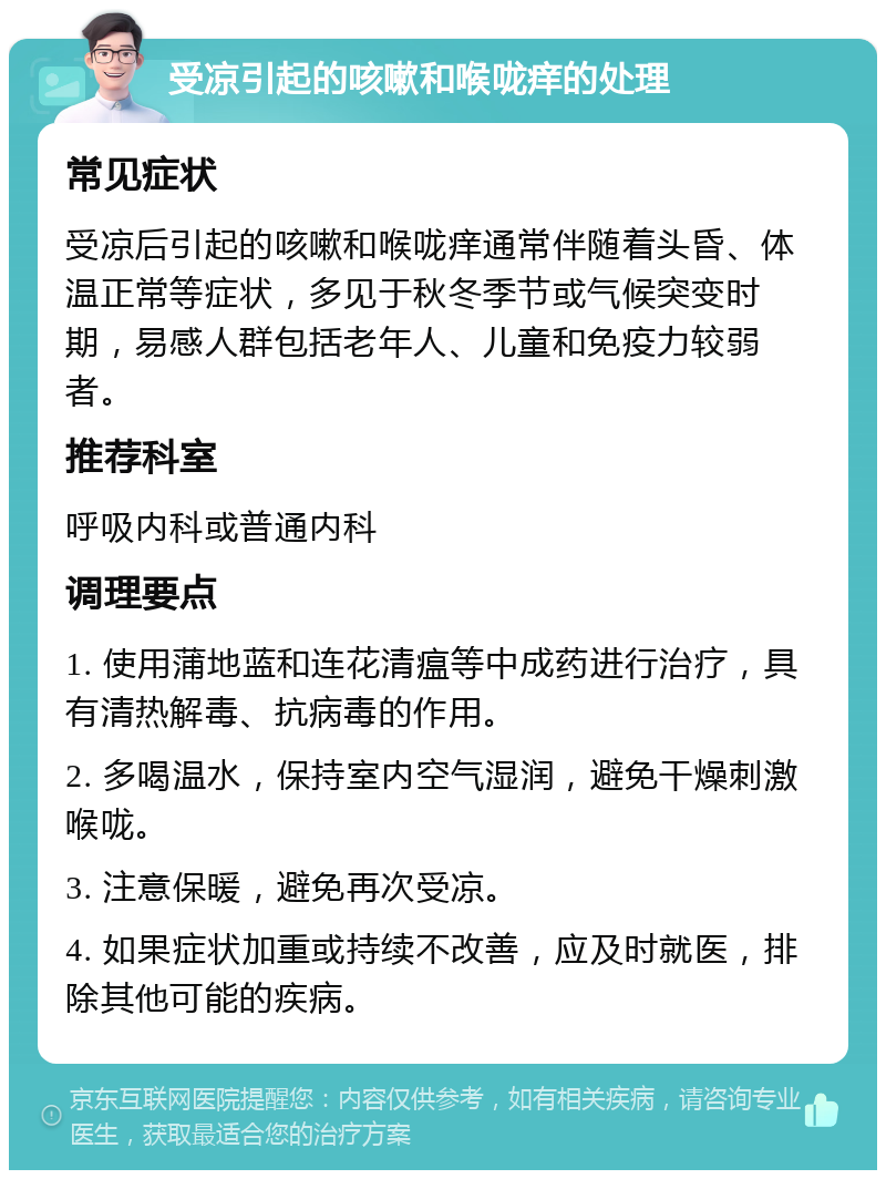 受凉引起的咳嗽和喉咙痒的处理 常见症状 受凉后引起的咳嗽和喉咙痒通常伴随着头昏、体温正常等症状，多见于秋冬季节或气候突变时期，易感人群包括老年人、儿童和免疫力较弱者。 推荐科室 呼吸内科或普通内科 调理要点 1. 使用蒲地蓝和连花清瘟等中成药进行治疗，具有清热解毒、抗病毒的作用。 2. 多喝温水，保持室内空气湿润，避免干燥刺激喉咙。 3. 注意保暖，避免再次受凉。 4. 如果症状加重或持续不改善，应及时就医，排除其他可能的疾病。