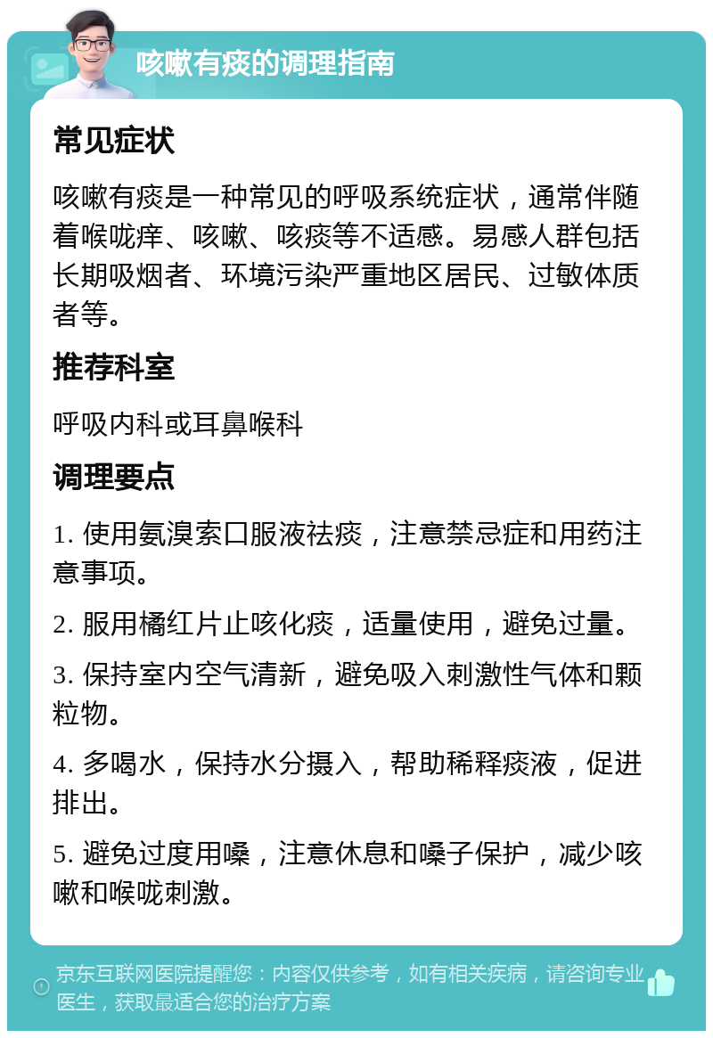 咳嗽有痰的调理指南 常见症状 咳嗽有痰是一种常见的呼吸系统症状，通常伴随着喉咙痒、咳嗽、咳痰等不适感。易感人群包括长期吸烟者、环境污染严重地区居民、过敏体质者等。 推荐科室 呼吸内科或耳鼻喉科 调理要点 1. 使用氨溴索口服液祛痰，注意禁忌症和用药注意事项。 2. 服用橘红片止咳化痰，适量使用，避免过量。 3. 保持室内空气清新，避免吸入刺激性气体和颗粒物。 4. 多喝水，保持水分摄入，帮助稀释痰液，促进排出。 5. 避免过度用嗓，注意休息和嗓子保护，减少咳嗽和喉咙刺激。