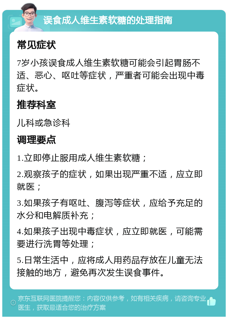 误食成人维生素软糖的处理指南 常见症状 7岁小孩误食成人维生素软糖可能会引起胃肠不适、恶心、呕吐等症状，严重者可能会出现中毒症状。 推荐科室 儿科或急诊科 调理要点 1.立即停止服用成人维生素软糖； 2.观察孩子的症状，如果出现严重不适，应立即就医； 3.如果孩子有呕吐、腹泻等症状，应给予充足的水分和电解质补充； 4.如果孩子出现中毒症状，应立即就医，可能需要进行洗胃等处理； 5.日常生活中，应将成人用药品存放在儿童无法接触的地方，避免再次发生误食事件。