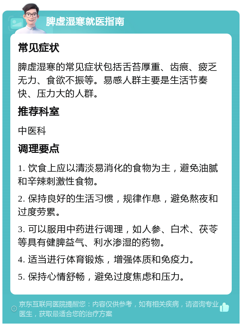 脾虚湿寒就医指南 常见症状 脾虚湿寒的常见症状包括舌苔厚重、齿痕、疲乏无力、食欲不振等。易感人群主要是生活节奏快、压力大的人群。 推荐科室 中医科 调理要点 1. 饮食上应以清淡易消化的食物为主，避免油腻和辛辣刺激性食物。 2. 保持良好的生活习惯，规律作息，避免熬夜和过度劳累。 3. 可以服用中药进行调理，如人参、白术、茯苓等具有健脾益气、利水渗湿的药物。 4. 适当进行体育锻炼，增强体质和免疫力。 5. 保持心情舒畅，避免过度焦虑和压力。