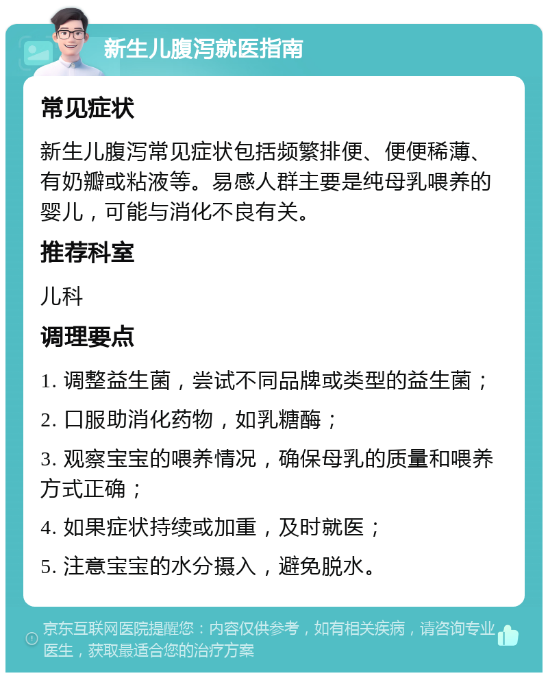 新生儿腹泻就医指南 常见症状 新生儿腹泻常见症状包括频繁排便、便便稀薄、有奶瓣或粘液等。易感人群主要是纯母乳喂养的婴儿，可能与消化不良有关。 推荐科室 儿科 调理要点 1. 调整益生菌，尝试不同品牌或类型的益生菌； 2. 口服助消化药物，如乳糖酶； 3. 观察宝宝的喂养情况，确保母乳的质量和喂养方式正确； 4. 如果症状持续或加重，及时就医； 5. 注意宝宝的水分摄入，避免脱水。