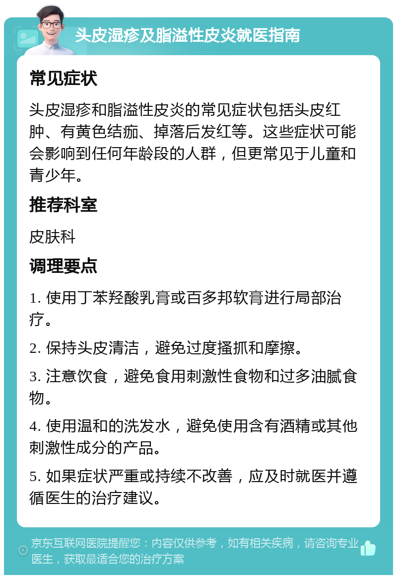 头皮湿疹及脂溢性皮炎就医指南 常见症状 头皮湿疹和脂溢性皮炎的常见症状包括头皮红肿、有黄色结痂、掉落后发红等。这些症状可能会影响到任何年龄段的人群，但更常见于儿童和青少年。 推荐科室 皮肤科 调理要点 1. 使用丁苯羟酸乳膏或百多邦软膏进行局部治疗。 2. 保持头皮清洁，避免过度搔抓和摩擦。 3. 注意饮食，避免食用刺激性食物和过多油腻食物。 4. 使用温和的洗发水，避免使用含有酒精或其他刺激性成分的产品。 5. 如果症状严重或持续不改善，应及时就医并遵循医生的治疗建议。