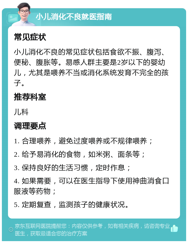 小儿消化不良就医指南 常见症状 小儿消化不良的常见症状包括食欲不振、腹泻、便秘、腹胀等。易感人群主要是2岁以下的婴幼儿，尤其是喂养不当或消化系统发育不完全的孩子。 推荐科室 儿科 调理要点 1. 合理喂养，避免过度喂养或不规律喂养； 2. 给予易消化的食物，如米粥、面条等； 3. 保持良好的生活习惯，定时作息； 4. 如果需要，可以在医生指导下使用神曲消食口服液等药物； 5. 定期复查，监测孩子的健康状况。