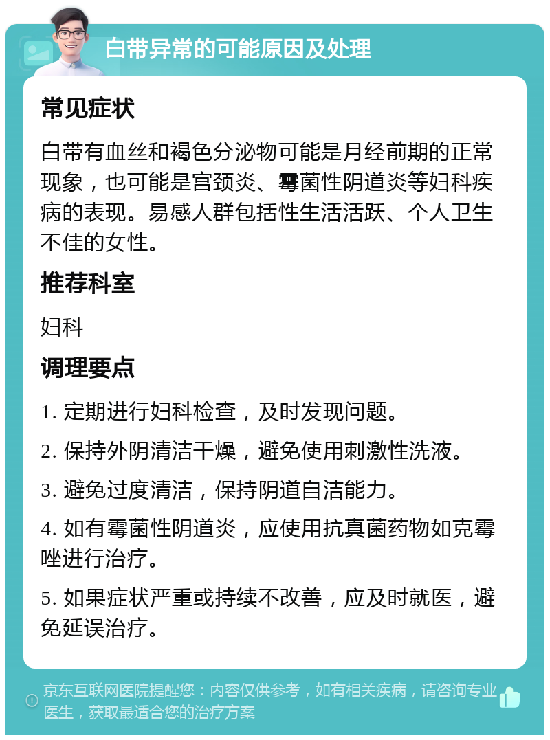 白带异常的可能原因及处理 常见症状 白带有血丝和褐色分泌物可能是月经前期的正常现象，也可能是宫颈炎、霉菌性阴道炎等妇科疾病的表现。易感人群包括性生活活跃、个人卫生不佳的女性。 推荐科室 妇科 调理要点 1. 定期进行妇科检查，及时发现问题。 2. 保持外阴清洁干燥，避免使用刺激性洗液。 3. 避免过度清洁，保持阴道自洁能力。 4. 如有霉菌性阴道炎，应使用抗真菌药物如克霉唑进行治疗。 5. 如果症状严重或持续不改善，应及时就医，避免延误治疗。