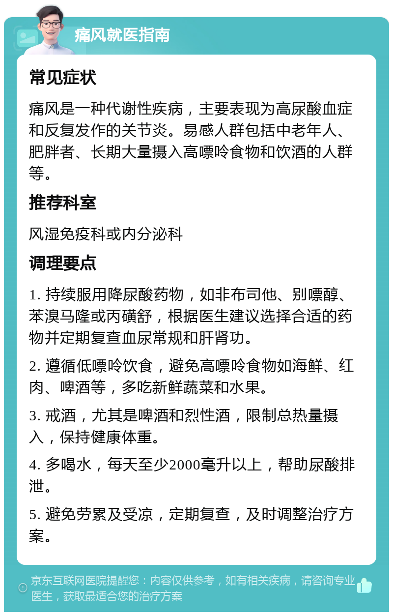 痛风就医指南 常见症状 痛风是一种代谢性疾病，主要表现为高尿酸血症和反复发作的关节炎。易感人群包括中老年人、肥胖者、长期大量摄入高嘌呤食物和饮酒的人群等。 推荐科室 风湿免疫科或内分泌科 调理要点 1. 持续服用降尿酸药物，如非布司他、别嘌醇、苯溴马隆或丙磺舒，根据医生建议选择合适的药物并定期复查血尿常规和肝肾功。 2. 遵循低嘌呤饮食，避免高嘌呤食物如海鲜、红肉、啤酒等，多吃新鲜蔬菜和水果。 3. 戒酒，尤其是啤酒和烈性酒，限制总热量摄入，保持健康体重。 4. 多喝水，每天至少2000毫升以上，帮助尿酸排泄。 5. 避免劳累及受凉，定期复查，及时调整治疗方案。