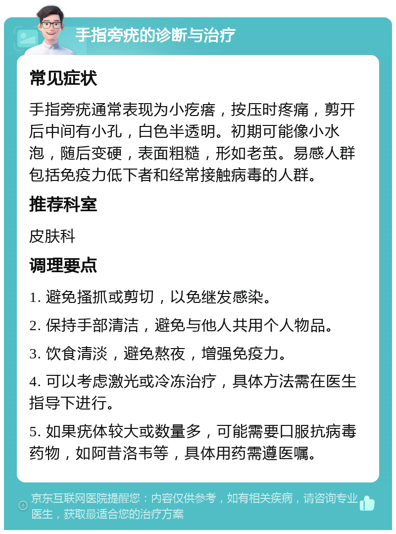 手指旁疣的诊断与治疗 常见症状 手指旁疣通常表现为小疙瘩，按压时疼痛，剪开后中间有小孔，白色半透明。初期可能像小水泡，随后变硬，表面粗糙，形如老茧。易感人群包括免疫力低下者和经常接触病毒的人群。 推荐科室 皮肤科 调理要点 1. 避免搔抓或剪切，以免继发感染。 2. 保持手部清洁，避免与他人共用个人物品。 3. 饮食清淡，避免熬夜，增强免疫力。 4. 可以考虑激光或冷冻治疗，具体方法需在医生指导下进行。 5. 如果疣体较大或数量多，可能需要口服抗病毒药物，如阿昔洛韦等，具体用药需遵医嘱。