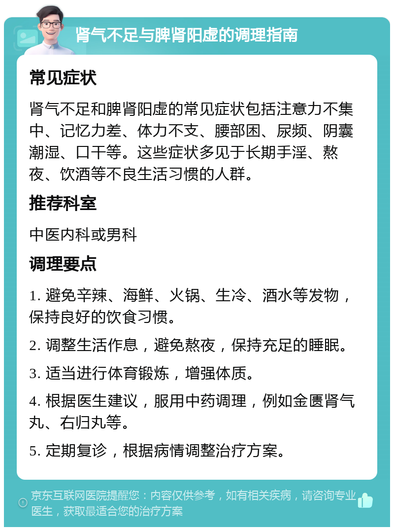 肾气不足与脾肾阳虚的调理指南 常见症状 肾气不足和脾肾阳虚的常见症状包括注意力不集中、记忆力差、体力不支、腰部困、尿频、阴囊潮湿、口干等。这些症状多见于长期手淫、熬夜、饮酒等不良生活习惯的人群。 推荐科室 中医内科或男科 调理要点 1. 避免辛辣、海鲜、火锅、生冷、酒水等发物，保持良好的饮食习惯。 2. 调整生活作息，避免熬夜，保持充足的睡眠。 3. 适当进行体育锻炼，增强体质。 4. 根据医生建议，服用中药调理，例如金匮肾气丸、右归丸等。 5. 定期复诊，根据病情调整治疗方案。