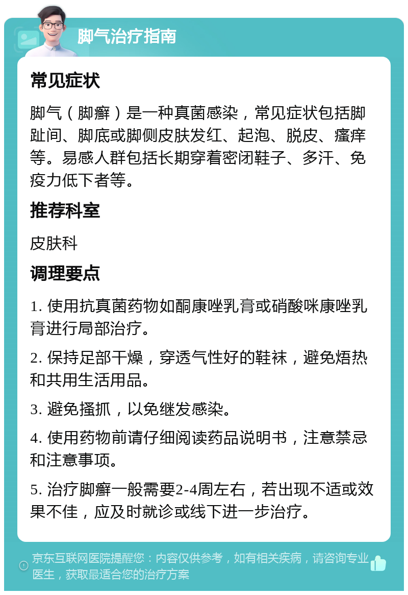 脚气治疗指南 常见症状 脚气（脚癣）是一种真菌感染，常见症状包括脚趾间、脚底或脚侧皮肤发红、起泡、脱皮、瘙痒等。易感人群包括长期穿着密闭鞋子、多汗、免疫力低下者等。 推荐科室 皮肤科 调理要点 1. 使用抗真菌药物如酮康唑乳膏或硝酸咪康唑乳膏进行局部治疗。 2. 保持足部干燥，穿透气性好的鞋袜，避免焐热和共用生活用品。 3. 避免搔抓，以免继发感染。 4. 使用药物前请仔细阅读药品说明书，注意禁忌和注意事项。 5. 治疗脚癣一般需要2-4周左右，若出现不适或效果不佳，应及时就诊或线下进一步治疗。