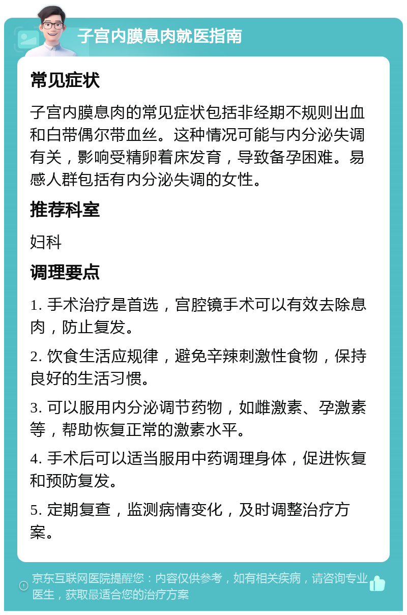 子宫内膜息肉就医指南 常见症状 子宫内膜息肉的常见症状包括非经期不规则出血和白带偶尔带血丝。这种情况可能与内分泌失调有关，影响受精卵着床发育，导致备孕困难。易感人群包括有内分泌失调的女性。 推荐科室 妇科 调理要点 1. 手术治疗是首选，宫腔镜手术可以有效去除息肉，防止复发。 2. 饮食生活应规律，避免辛辣刺激性食物，保持良好的生活习惯。 3. 可以服用内分泌调节药物，如雌激素、孕激素等，帮助恢复正常的激素水平。 4. 手术后可以适当服用中药调理身体，促进恢复和预防复发。 5. 定期复查，监测病情变化，及时调整治疗方案。