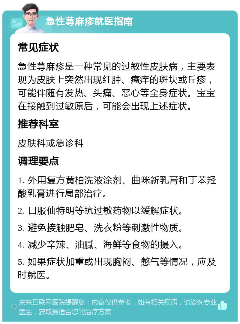 急性荨麻疹就医指南 常见症状 急性荨麻疹是一种常见的过敏性皮肤病，主要表现为皮肤上突然出现红肿、瘙痒的斑块或丘疹，可能伴随有发热、头痛、恶心等全身症状。宝宝在接触到过敏原后，可能会出现上述症状。 推荐科室 皮肤科或急诊科 调理要点 1. 外用复方黄柏洗液涂剂、曲咪新乳膏和丁苯羟酸乳膏进行局部治疗。 2. 口服仙特明等抗过敏药物以缓解症状。 3. 避免接触肥皂、洗衣粉等刺激性物质。 4. 减少辛辣、油腻、海鲜等食物的摄入。 5. 如果症状加重或出现胸闷、憋气等情况，应及时就医。