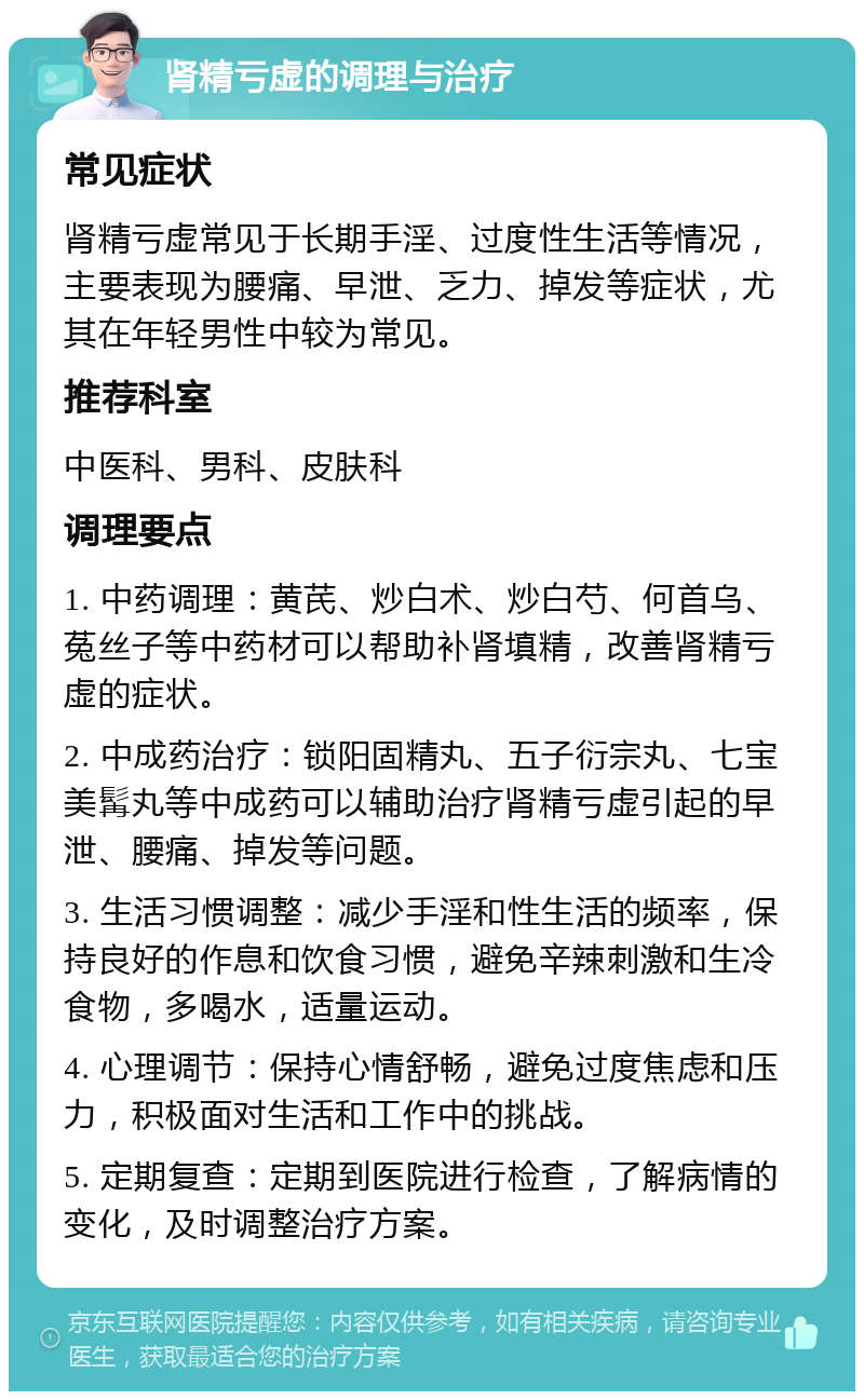 肾精亏虚的调理与治疗 常见症状 肾精亏虚常见于长期手淫、过度性生活等情况，主要表现为腰痛、早泄、乏力、掉发等症状，尤其在年轻男性中较为常见。 推荐科室 中医科、男科、皮肤科 调理要点 1. 中药调理：黄芪、炒白术、炒白芍、何首乌、菟丝子等中药材可以帮助补肾填精，改善肾精亏虚的症状。 2. 中成药治疗：锁阳固精丸、五子衍宗丸、七宝美髯丸等中成药可以辅助治疗肾精亏虚引起的早泄、腰痛、掉发等问题。 3. 生活习惯调整：减少手淫和性生活的频率，保持良好的作息和饮食习惯，避免辛辣刺激和生冷食物，多喝水，适量运动。 4. 心理调节：保持心情舒畅，避免过度焦虑和压力，积极面对生活和工作中的挑战。 5. 定期复查：定期到医院进行检查，了解病情的变化，及时调整治疗方案。