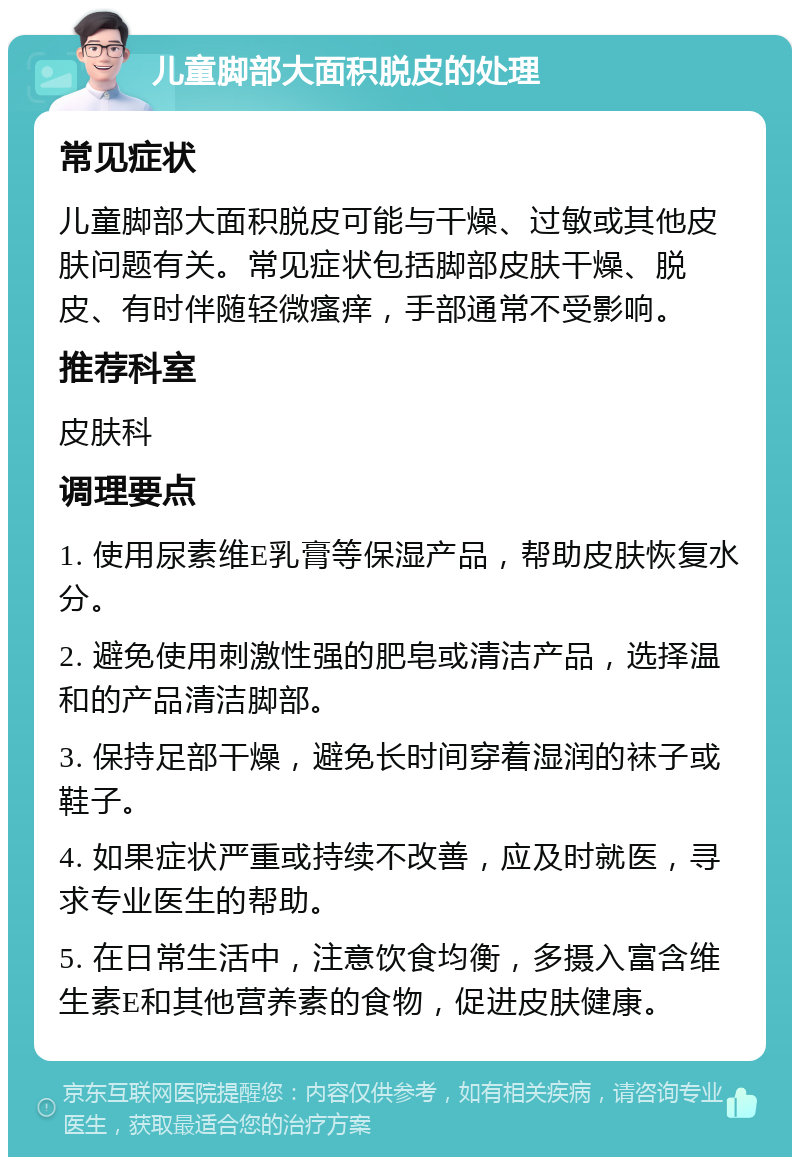 儿童脚部大面积脱皮的处理 常见症状 儿童脚部大面积脱皮可能与干燥、过敏或其他皮肤问题有关。常见症状包括脚部皮肤干燥、脱皮、有时伴随轻微瘙痒，手部通常不受影响。 推荐科室 皮肤科 调理要点 1. 使用尿素维E乳膏等保湿产品，帮助皮肤恢复水分。 2. 避免使用刺激性强的肥皂或清洁产品，选择温和的产品清洁脚部。 3. 保持足部干燥，避免长时间穿着湿润的袜子或鞋子。 4. 如果症状严重或持续不改善，应及时就医，寻求专业医生的帮助。 5. 在日常生活中，注意饮食均衡，多摄入富含维生素E和其他营养素的食物，促进皮肤健康。