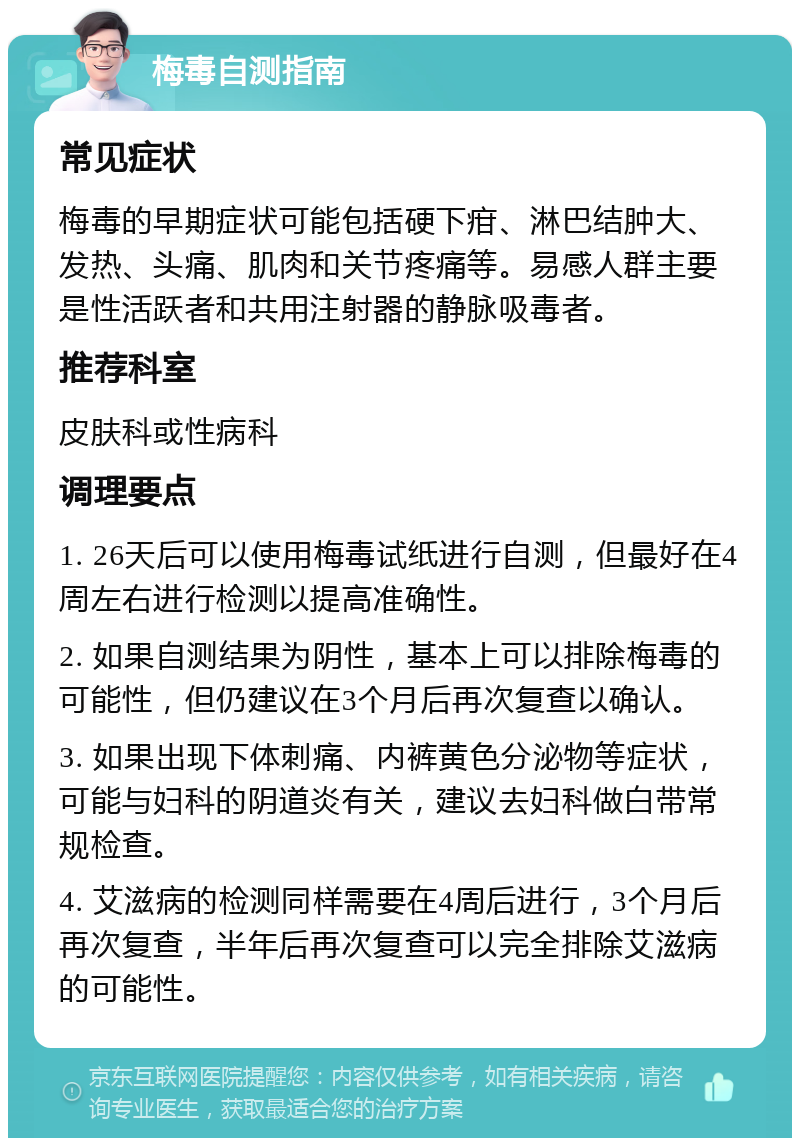 梅毒自测指南 常见症状 梅毒的早期症状可能包括硬下疳、淋巴结肿大、发热、头痛、肌肉和关节疼痛等。易感人群主要是性活跃者和共用注射器的静脉吸毒者。 推荐科室 皮肤科或性病科 调理要点 1. 26天后可以使用梅毒试纸进行自测，但最好在4周左右进行检测以提高准确性。 2. 如果自测结果为阴性，基本上可以排除梅毒的可能性，但仍建议在3个月后再次复查以确认。 3. 如果出现下体刺痛、内裤黄色分泌物等症状，可能与妇科的阴道炎有关，建议去妇科做白带常规检查。 4. 艾滋病的检测同样需要在4周后进行，3个月后再次复查，半年后再次复查可以完全排除艾滋病的可能性。