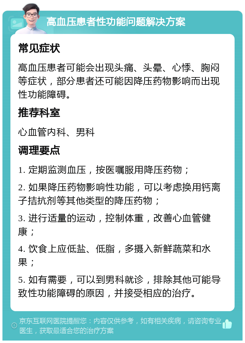 高血压患者性功能问题解决方案 常见症状 高血压患者可能会出现头痛、头晕、心悸、胸闷等症状，部分患者还可能因降压药物影响而出现性功能障碍。 推荐科室 心血管内科、男科 调理要点 1. 定期监测血压，按医嘱服用降压药物； 2. 如果降压药物影响性功能，可以考虑换用钙离子拮抗剂等其他类型的降压药物； 3. 进行适量的运动，控制体重，改善心血管健康； 4. 饮食上应低盐、低脂，多摄入新鲜蔬菜和水果； 5. 如有需要，可以到男科就诊，排除其他可能导致性功能障碍的原因，并接受相应的治疗。