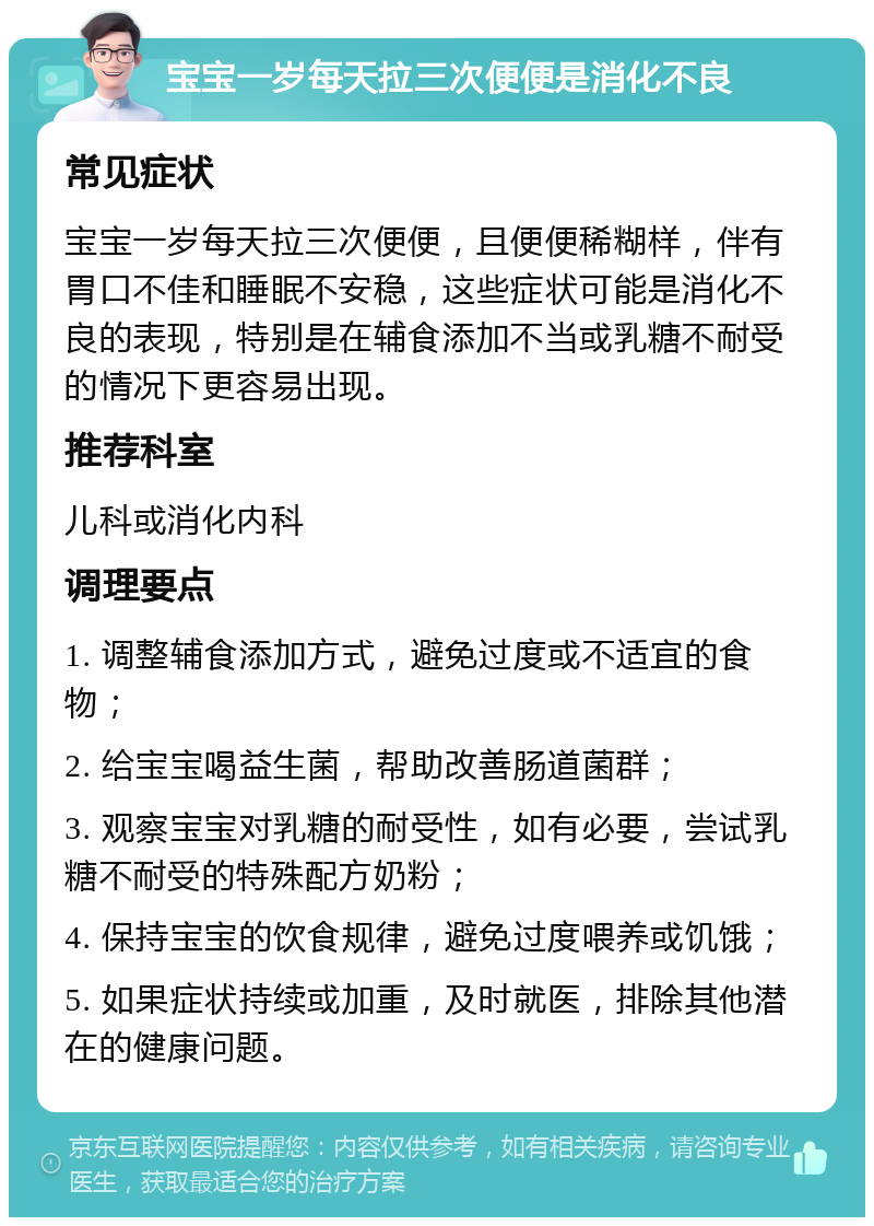 宝宝一岁每天拉三次便便是消化不良 常见症状 宝宝一岁每天拉三次便便，且便便稀糊样，伴有胃口不佳和睡眠不安稳，这些症状可能是消化不良的表现，特别是在辅食添加不当或乳糖不耐受的情况下更容易出现。 推荐科室 儿科或消化内科 调理要点 1. 调整辅食添加方式，避免过度或不适宜的食物； 2. 给宝宝喝益生菌，帮助改善肠道菌群； 3. 观察宝宝对乳糖的耐受性，如有必要，尝试乳糖不耐受的特殊配方奶粉； 4. 保持宝宝的饮食规律，避免过度喂养或饥饿； 5. 如果症状持续或加重，及时就医，排除其他潜在的健康问题。