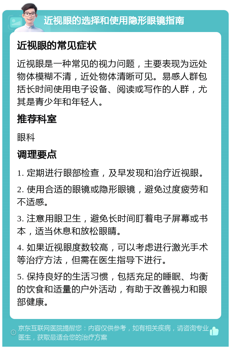 近视眼的选择和使用隐形眼镜指南 近视眼的常见症状 近视眼是一种常见的视力问题，主要表现为远处物体模糊不清，近处物体清晰可见。易感人群包括长时间使用电子设备、阅读或写作的人群，尤其是青少年和年轻人。 推荐科室 眼科 调理要点 1. 定期进行眼部检查，及早发现和治疗近视眼。 2. 使用合适的眼镜或隐形眼镜，避免过度疲劳和不适感。 3. 注意用眼卫生，避免长时间盯着电子屏幕或书本，适当休息和放松眼睛。 4. 如果近视眼度数较高，可以考虑进行激光手术等治疗方法，但需在医生指导下进行。 5. 保持良好的生活习惯，包括充足的睡眠、均衡的饮食和适量的户外活动，有助于改善视力和眼部健康。