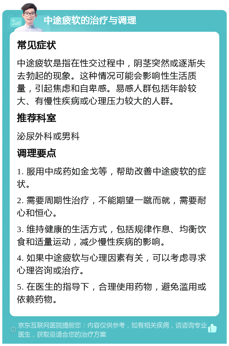 中途疲软的治疗与调理 常见症状 中途疲软是指在性交过程中，阴茎突然或逐渐失去勃起的现象。这种情况可能会影响性生活质量，引起焦虑和自卑感。易感人群包括年龄较大、有慢性疾病或心理压力较大的人群。 推荐科室 泌尿外科或男科 调理要点 1. 服用中成药如金戈等，帮助改善中途疲软的症状。 2. 需要周期性治疗，不能期望一蹴而就，需要耐心和恒心。 3. 维持健康的生活方式，包括规律作息、均衡饮食和适量运动，减少慢性疾病的影响。 4. 如果中途疲软与心理因素有关，可以考虑寻求心理咨询或治疗。 5. 在医生的指导下，合理使用药物，避免滥用或依赖药物。