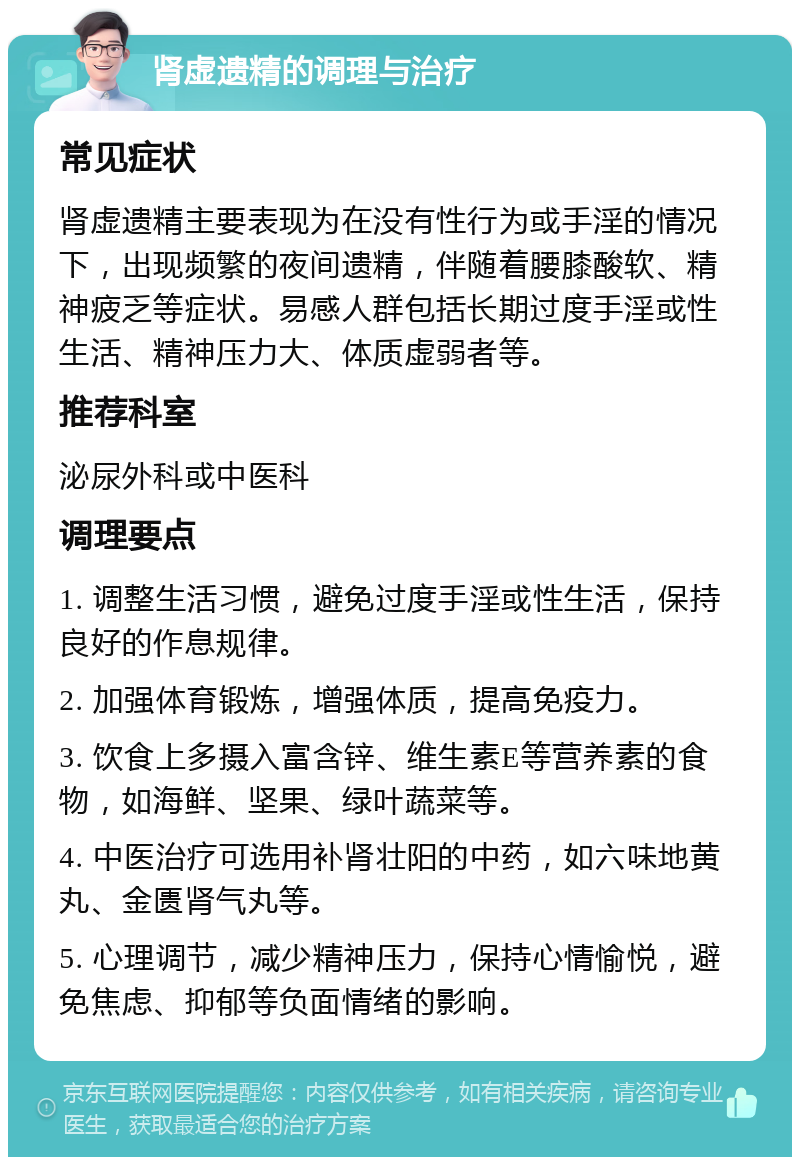 肾虚遗精的调理与治疗 常见症状 肾虚遗精主要表现为在没有性行为或手淫的情况下，出现频繁的夜间遗精，伴随着腰膝酸软、精神疲乏等症状。易感人群包括长期过度手淫或性生活、精神压力大、体质虚弱者等。 推荐科室 泌尿外科或中医科 调理要点 1. 调整生活习惯，避免过度手淫或性生活，保持良好的作息规律。 2. 加强体育锻炼，增强体质，提高免疫力。 3. 饮食上多摄入富含锌、维生素E等营养素的食物，如海鲜、坚果、绿叶蔬菜等。 4. 中医治疗可选用补肾壮阳的中药，如六味地黄丸、金匮肾气丸等。 5. 心理调节，减少精神压力，保持心情愉悦，避免焦虑、抑郁等负面情绪的影响。