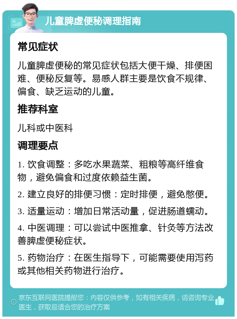 儿童脾虚便秘调理指南 常见症状 儿童脾虚便秘的常见症状包括大便干燥、排便困难、便秘反复等。易感人群主要是饮食不规律、偏食、缺乏运动的儿童。 推荐科室 儿科或中医科 调理要点 1. 饮食调整：多吃水果蔬菜、粗粮等高纤维食物，避免偏食和过度依赖益生菌。 2. 建立良好的排便习惯：定时排便，避免憋便。 3. 适量运动：增加日常活动量，促进肠道蠕动。 4. 中医调理：可以尝试中医推拿、针灸等方法改善脾虚便秘症状。 5. 药物治疗：在医生指导下，可能需要使用泻药或其他相关药物进行治疗。