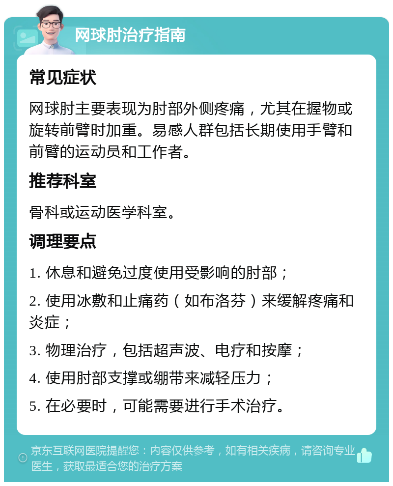 网球肘治疗指南 常见症状 网球肘主要表现为肘部外侧疼痛，尤其在握物或旋转前臂时加重。易感人群包括长期使用手臂和前臂的运动员和工作者。 推荐科室 骨科或运动医学科室。 调理要点 1. 休息和避免过度使用受影响的肘部； 2. 使用冰敷和止痛药（如布洛芬）来缓解疼痛和炎症； 3. 物理治疗，包括超声波、电疗和按摩； 4. 使用肘部支撑或绷带来减轻压力； 5. 在必要时，可能需要进行手术治疗。