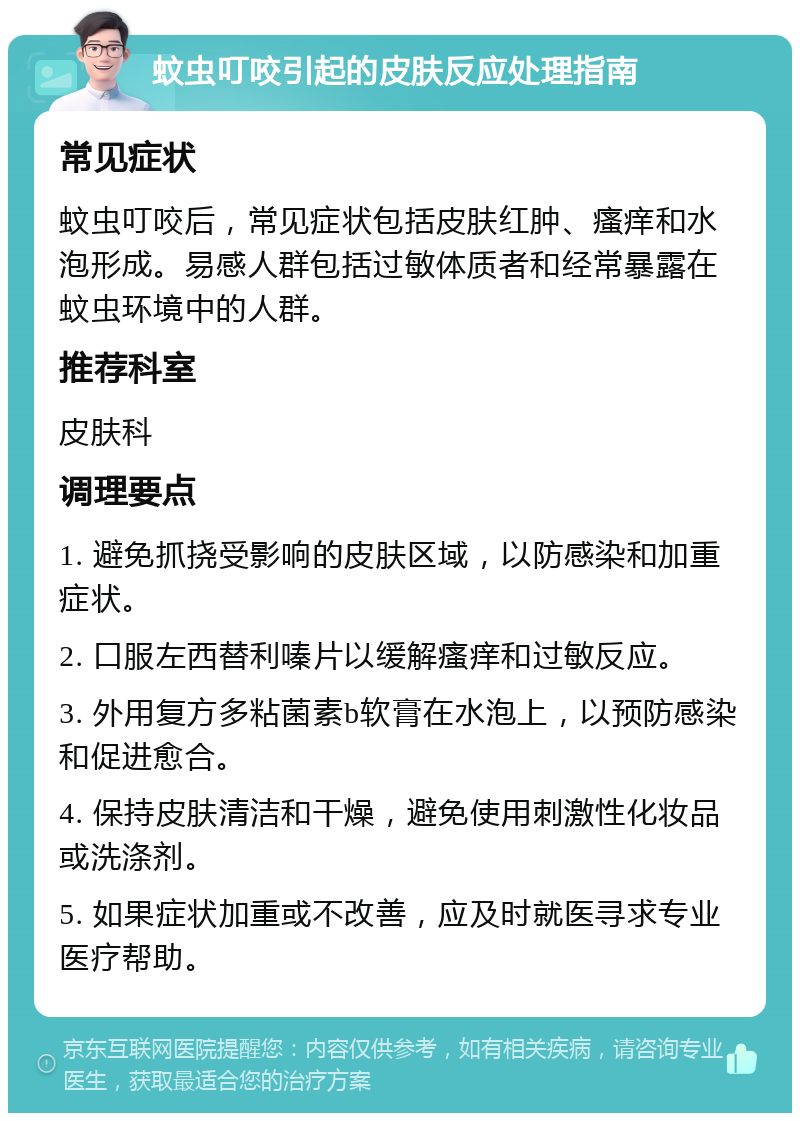 蚊虫叮咬引起的皮肤反应处理指南 常见症状 蚊虫叮咬后，常见症状包括皮肤红肿、瘙痒和水泡形成。易感人群包括过敏体质者和经常暴露在蚊虫环境中的人群。 推荐科室 皮肤科 调理要点 1. 避免抓挠受影响的皮肤区域，以防感染和加重症状。 2. 口服左西替利嗪片以缓解瘙痒和过敏反应。 3. 外用复方多粘菌素b软膏在水泡上，以预防感染和促进愈合。 4. 保持皮肤清洁和干燥，避免使用刺激性化妆品或洗涤剂。 5. 如果症状加重或不改善，应及时就医寻求专业医疗帮助。