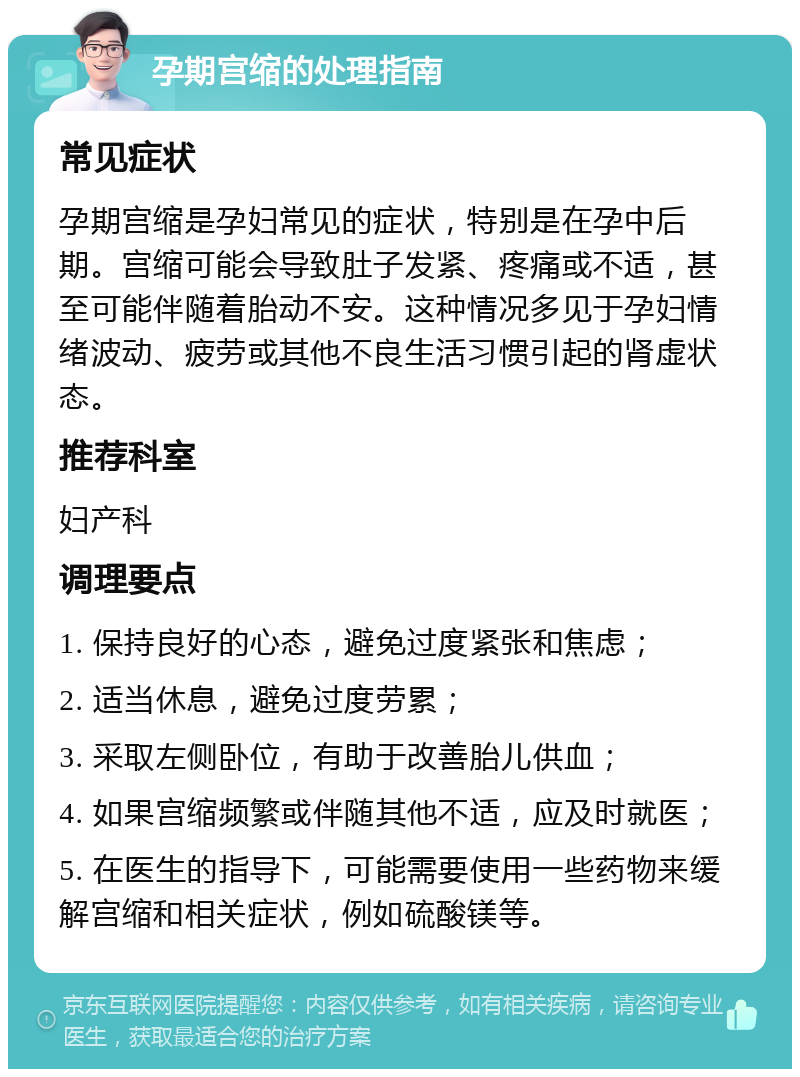 孕期宫缩的处理指南 常见症状 孕期宫缩是孕妇常见的症状，特别是在孕中后期。宫缩可能会导致肚子发紧、疼痛或不适，甚至可能伴随着胎动不安。这种情况多见于孕妇情绪波动、疲劳或其他不良生活习惯引起的肾虚状态。 推荐科室 妇产科 调理要点 1. 保持良好的心态，避免过度紧张和焦虑； 2. 适当休息，避免过度劳累； 3. 采取左侧卧位，有助于改善胎儿供血； 4. 如果宫缩频繁或伴随其他不适，应及时就医； 5. 在医生的指导下，可能需要使用一些药物来缓解宫缩和相关症状，例如硫酸镁等。