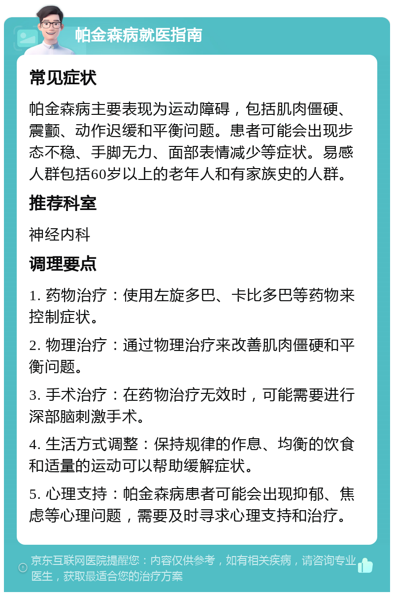 帕金森病就医指南 常见症状 帕金森病主要表现为运动障碍，包括肌肉僵硬、震颤、动作迟缓和平衡问题。患者可能会出现步态不稳、手脚无力、面部表情减少等症状。易感人群包括60岁以上的老年人和有家族史的人群。 推荐科室 神经内科 调理要点 1. 药物治疗：使用左旋多巴、卡比多巴等药物来控制症状。 2. 物理治疗：通过物理治疗来改善肌肉僵硬和平衡问题。 3. 手术治疗：在药物治疗无效时，可能需要进行深部脑刺激手术。 4. 生活方式调整：保持规律的作息、均衡的饮食和适量的运动可以帮助缓解症状。 5. 心理支持：帕金森病患者可能会出现抑郁、焦虑等心理问题，需要及时寻求心理支持和治疗。