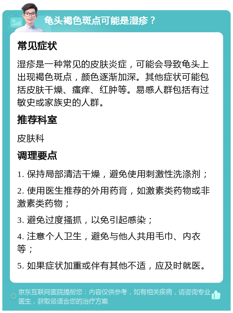 龟头褐色斑点可能是湿疹？ 常见症状 湿疹是一种常见的皮肤炎症，可能会导致龟头上出现褐色斑点，颜色逐渐加深。其他症状可能包括皮肤干燥、瘙痒、红肿等。易感人群包括有过敏史或家族史的人群。 推荐科室 皮肤科 调理要点 1. 保持局部清洁干燥，避免使用刺激性洗涤剂； 2. 使用医生推荐的外用药膏，如激素类药物或非激素类药物； 3. 避免过度搔抓，以免引起感染； 4. 注意个人卫生，避免与他人共用毛巾、内衣等； 5. 如果症状加重或伴有其他不适，应及时就医。