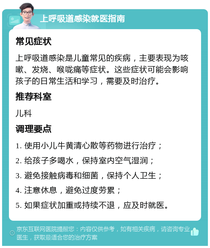 上呼吸道感染就医指南 常见症状 上呼吸道感染是儿童常见的疾病，主要表现为咳嗽、发烧、喉咙痛等症状。这些症状可能会影响孩子的日常生活和学习，需要及时治疗。 推荐科室 儿科 调理要点 1. 使用小儿牛黄清心散等药物进行治疗； 2. 给孩子多喝水，保持室内空气湿润； 3. 避免接触病毒和细菌，保持个人卫生； 4. 注意休息，避免过度劳累； 5. 如果症状加重或持续不退，应及时就医。