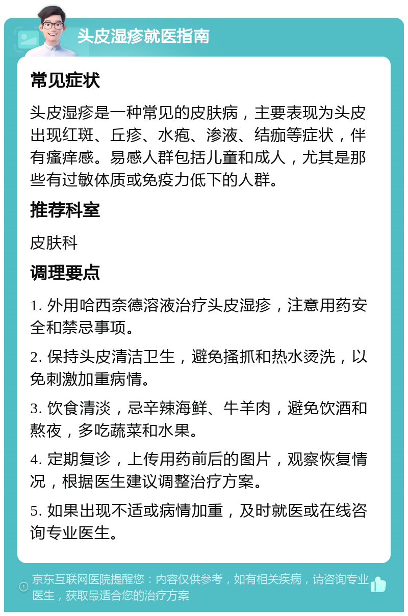 头皮湿疹就医指南 常见症状 头皮湿疹是一种常见的皮肤病，主要表现为头皮出现红斑、丘疹、水疱、渗液、结痂等症状，伴有瘙痒感。易感人群包括儿童和成人，尤其是那些有过敏体质或免疫力低下的人群。 推荐科室 皮肤科 调理要点 1. 外用哈西奈德溶液治疗头皮湿疹，注意用药安全和禁忌事项。 2. 保持头皮清洁卫生，避免搔抓和热水烫洗，以免刺激加重病情。 3. 饮食清淡，忌辛辣海鲜、牛羊肉，避免饮酒和熬夜，多吃蔬菜和水果。 4. 定期复诊，上传用药前后的图片，观察恢复情况，根据医生建议调整治疗方案。 5. 如果出现不适或病情加重，及时就医或在线咨询专业医生。