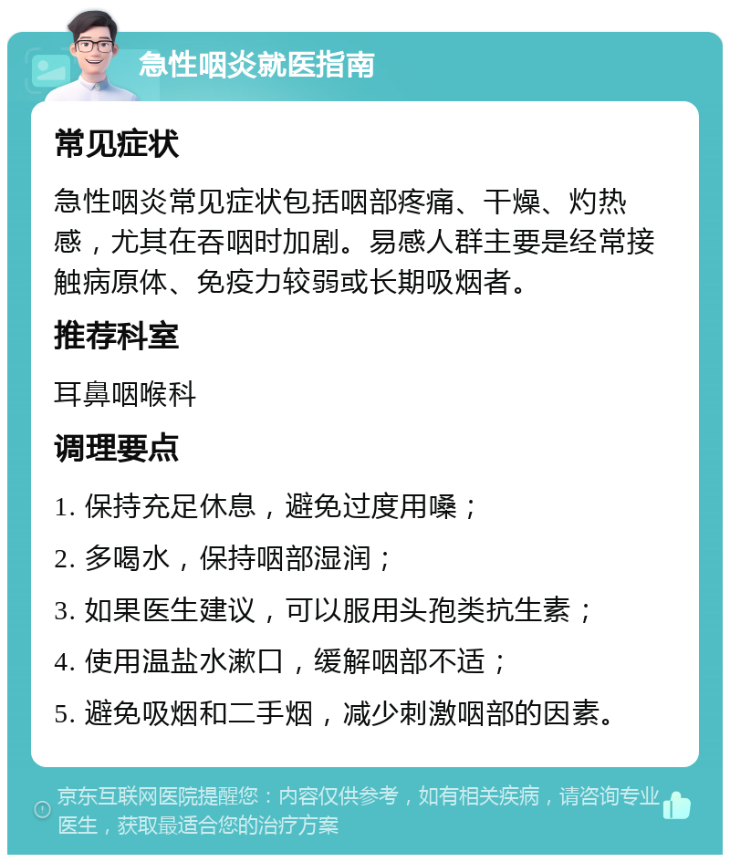 急性咽炎就医指南 常见症状 急性咽炎常见症状包括咽部疼痛、干燥、灼热感，尤其在吞咽时加剧。易感人群主要是经常接触病原体、免疫力较弱或长期吸烟者。 推荐科室 耳鼻咽喉科 调理要点 1. 保持充足休息，避免过度用嗓； 2. 多喝水，保持咽部湿润； 3. 如果医生建议，可以服用头孢类抗生素； 4. 使用温盐水漱口，缓解咽部不适； 5. 避免吸烟和二手烟，减少刺激咽部的因素。