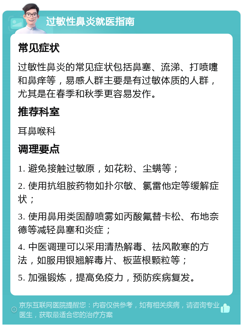 过敏性鼻炎就医指南 常见症状 过敏性鼻炎的常见症状包括鼻塞、流涕、打喷嚏和鼻痒等，易感人群主要是有过敏体质的人群，尤其是在春季和秋季更容易发作。 推荐科室 耳鼻喉科 调理要点 1. 避免接触过敏原，如花粉、尘螨等； 2. 使用抗组胺药物如扑尔敏、氯雷他定等缓解症状； 3. 使用鼻用类固醇喷雾如丙酸氟替卡松、布地奈德等减轻鼻塞和炎症； 4. 中医调理可以采用清热解毒、祛风散寒的方法，如服用银翘解毒片、板蓝根颗粒等； 5. 加强锻炼，提高免疫力，预防疾病复发。