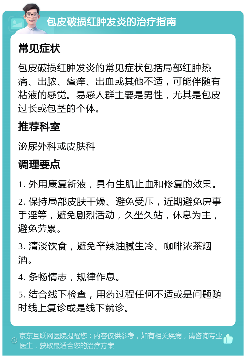 包皮破损红肿发炎的治疗指南 常见症状 包皮破损红肿发炎的常见症状包括局部红肿热痛、出脓、瘙痒、出血或其他不适，可能伴随有粘液的感觉。易感人群主要是男性，尤其是包皮过长或包茎的个体。 推荐科室 泌尿外科或皮肤科 调理要点 1. 外用康复新液，具有生肌止血和修复的效果。 2. 保持局部皮肤干燥、避免受压，近期避免房事手淫等，避免剧烈活动，久坐久站，休息为主，避免劳累。 3. 清淡饮食，避免辛辣油腻生冷、咖啡浓茶烟酒。 4. 条畅情志，规律作息。 5. 结合线下检查，用药过程任何不适或是问题随时线上复诊或是线下就诊。