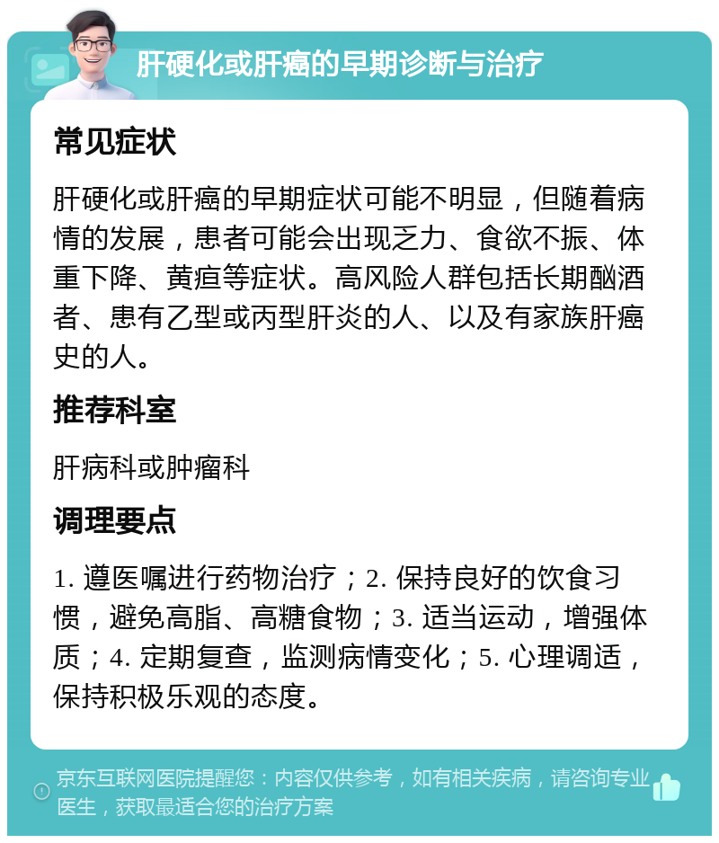 肝硬化或肝癌的早期诊断与治疗 常见症状 肝硬化或肝癌的早期症状可能不明显，但随着病情的发展，患者可能会出现乏力、食欲不振、体重下降、黄疸等症状。高风险人群包括长期酗酒者、患有乙型或丙型肝炎的人、以及有家族肝癌史的人。 推荐科室 肝病科或肿瘤科 调理要点 1. 遵医嘱进行药物治疗；2. 保持良好的饮食习惯，避免高脂、高糖食物；3. 适当运动，增强体质；4. 定期复查，监测病情变化；5. 心理调适，保持积极乐观的态度。