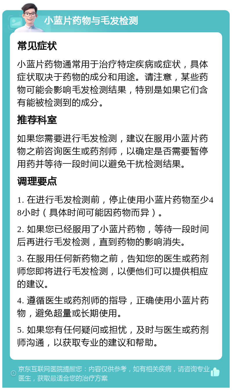 小蓝片药物与毛发检测 常见症状 小蓝片药物通常用于治疗特定疾病或症状，具体症状取决于药物的成分和用途。请注意，某些药物可能会影响毛发检测结果，特别是如果它们含有能被检测到的成分。 推荐科室 如果您需要进行毛发检测，建议在服用小蓝片药物之前咨询医生或药剂师，以确定是否需要暂停用药并等待一段时间以避免干扰检测结果。 调理要点 1. 在进行毛发检测前，停止使用小蓝片药物至少48小时（具体时间可能因药物而异）。 2. 如果您已经服用了小蓝片药物，等待一段时间后再进行毛发检测，直到药物的影响消失。 3. 在服用任何新药物之前，告知您的医生或药剂师您即将进行毛发检测，以便他们可以提供相应的建议。 4. 遵循医生或药剂师的指导，正确使用小蓝片药物，避免超量或长期使用。 5. 如果您有任何疑问或担忧，及时与医生或药剂师沟通，以获取专业的建议和帮助。