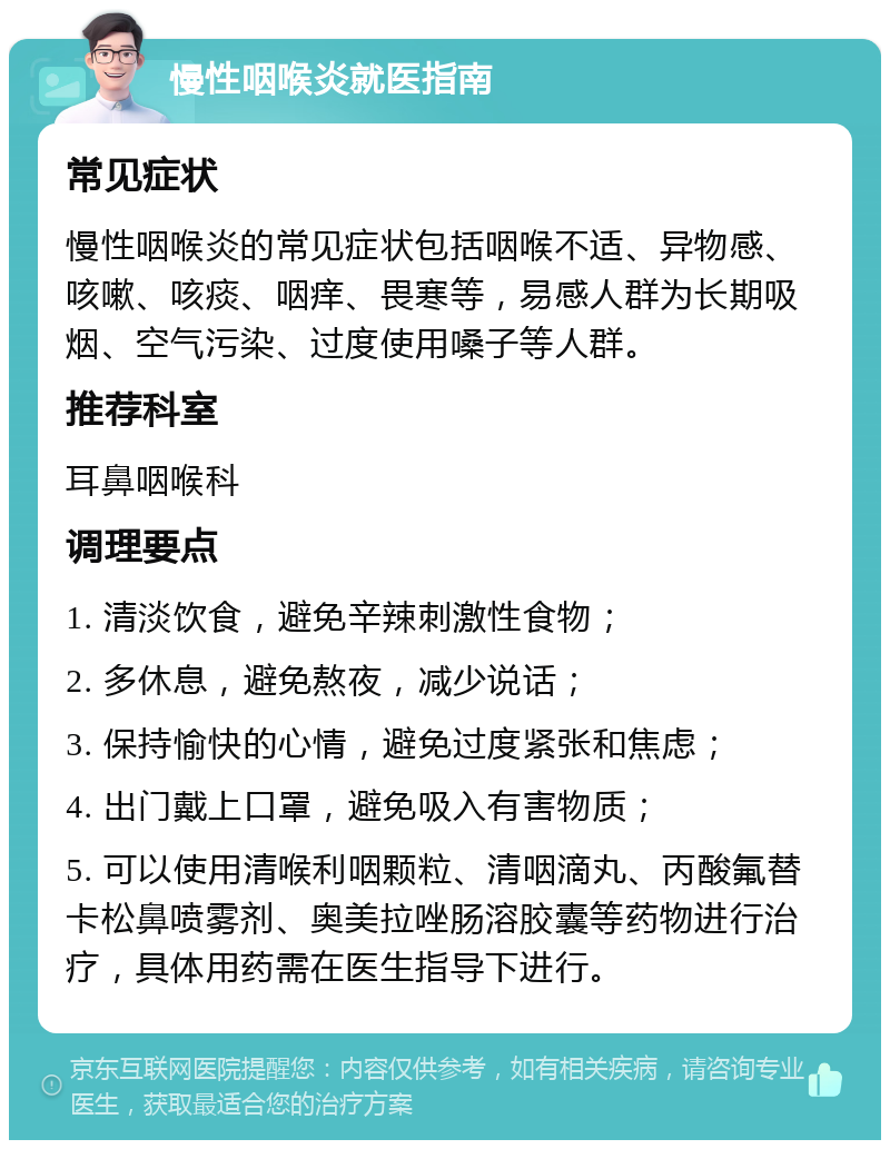 慢性咽喉炎就医指南 常见症状 慢性咽喉炎的常见症状包括咽喉不适、异物感、咳嗽、咳痰、咽痒、畏寒等，易感人群为长期吸烟、空气污染、过度使用嗓子等人群。 推荐科室 耳鼻咽喉科 调理要点 1. 清淡饮食，避免辛辣刺激性食物； 2. 多休息，避免熬夜，减少说话； 3. 保持愉快的心情，避免过度紧张和焦虑； 4. 出门戴上口罩，避免吸入有害物质； 5. 可以使用清喉利咽颗粒、清咽滴丸、丙酸氟替卡松鼻喷雾剂、奥美拉唑肠溶胶囊等药物进行治疗，具体用药需在医生指导下进行。