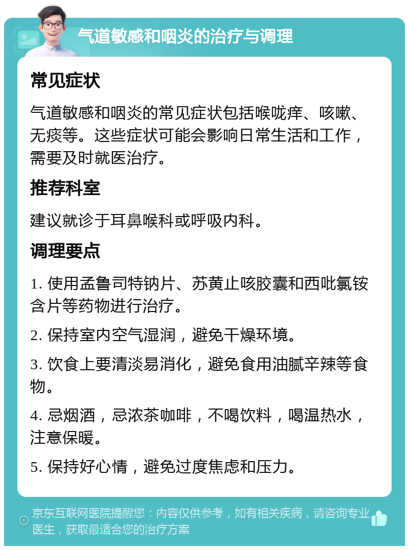 气道敏感和咽炎的治疗与调理 常见症状 气道敏感和咽炎的常见症状包括喉咙痒、咳嗽、无痰等。这些症状可能会影响日常生活和工作，需要及时就医治疗。 推荐科室 建议就诊于耳鼻喉科或呼吸内科。 调理要点 1. 使用孟鲁司特钠片、苏黄止咳胶囊和西吡氯铵含片等药物进行治疗。 2. 保持室内空气湿润，避免干燥环境。 3. 饮食上要清淡易消化，避免食用油腻辛辣等食物。 4. 忌烟酒，忌浓茶咖啡，不喝饮料，喝温热水，注意保暖。 5. 保持好心情，避免过度焦虑和压力。