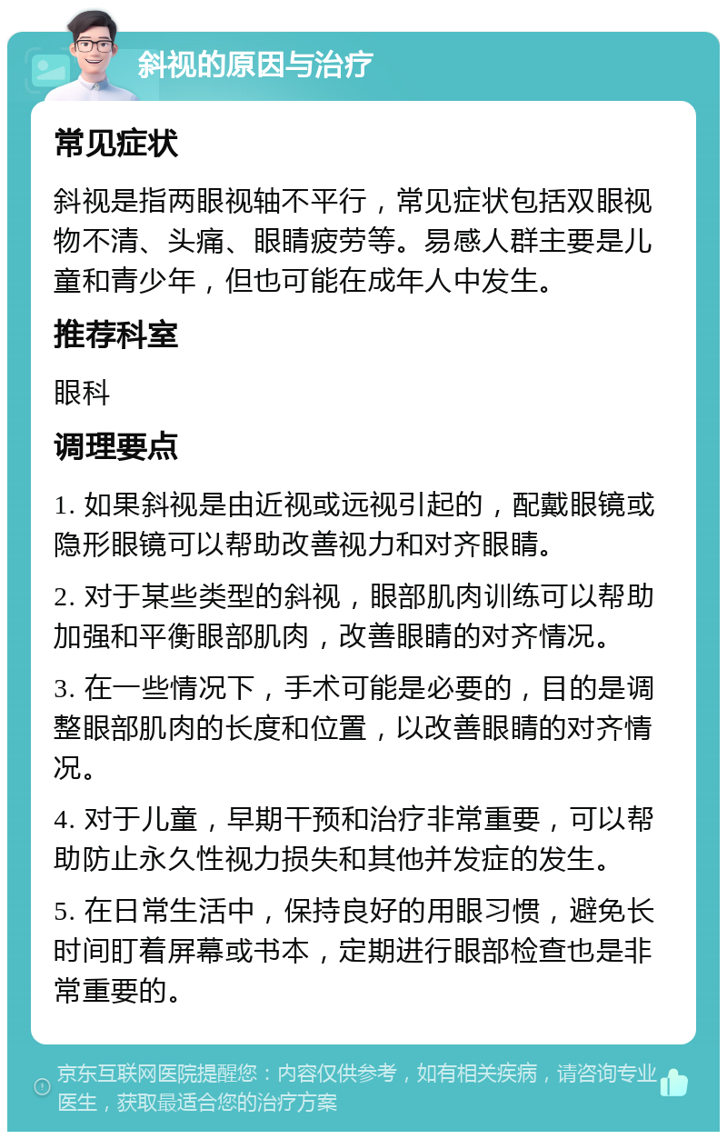 斜视的原因与治疗 常见症状 斜视是指两眼视轴不平行，常见症状包括双眼视物不清、头痛、眼睛疲劳等。易感人群主要是儿童和青少年，但也可能在成年人中发生。 推荐科室 眼科 调理要点 1. 如果斜视是由近视或远视引起的，配戴眼镜或隐形眼镜可以帮助改善视力和对齐眼睛。 2. 对于某些类型的斜视，眼部肌肉训练可以帮助加强和平衡眼部肌肉，改善眼睛的对齐情况。 3. 在一些情况下，手术可能是必要的，目的是调整眼部肌肉的长度和位置，以改善眼睛的对齐情况。 4. 对于儿童，早期干预和治疗非常重要，可以帮助防止永久性视力损失和其他并发症的发生。 5. 在日常生活中，保持良好的用眼习惯，避免长时间盯着屏幕或书本，定期进行眼部检查也是非常重要的。