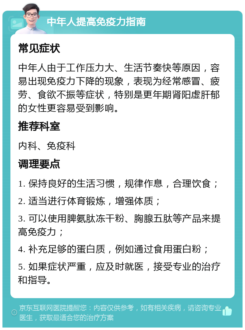 中年人提高免疫力指南 常见症状 中年人由于工作压力大、生活节奏快等原因，容易出现免疫力下降的现象，表现为经常感冒、疲劳、食欲不振等症状，特别是更年期肾阳虚肝郁的女性更容易受到影响。 推荐科室 内科、免疫科 调理要点 1. 保持良好的生活习惯，规律作息，合理饮食； 2. 适当进行体育锻炼，增强体质； 3. 可以使用脾氨肽冻干粉、胸腺五肽等产品来提高免疫力； 4. 补充足够的蛋白质，例如通过食用蛋白粉； 5. 如果症状严重，应及时就医，接受专业的治疗和指导。