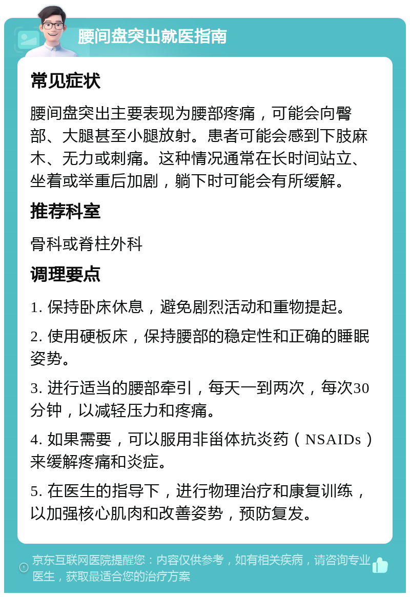 腰间盘突出就医指南 常见症状 腰间盘突出主要表现为腰部疼痛，可能会向臀部、大腿甚至小腿放射。患者可能会感到下肢麻木、无力或刺痛。这种情况通常在长时间站立、坐着或举重后加剧，躺下时可能会有所缓解。 推荐科室 骨科或脊柱外科 调理要点 1. 保持卧床休息，避免剧烈活动和重物提起。 2. 使用硬板床，保持腰部的稳定性和正确的睡眠姿势。 3. 进行适当的腰部牵引，每天一到两次，每次30分钟，以减轻压力和疼痛。 4. 如果需要，可以服用非甾体抗炎药（NSAIDs）来缓解疼痛和炎症。 5. 在医生的指导下，进行物理治疗和康复训练，以加强核心肌肉和改善姿势，预防复发。