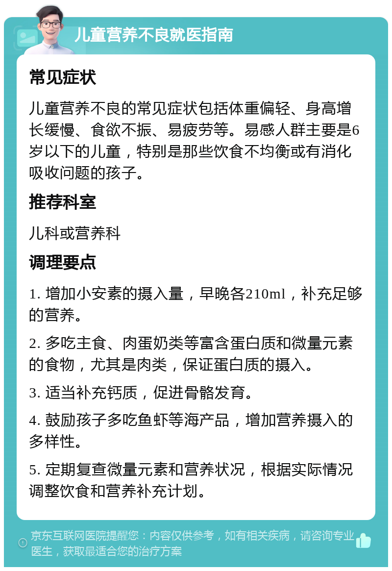 儿童营养不良就医指南 常见症状 儿童营养不良的常见症状包括体重偏轻、身高增长缓慢、食欲不振、易疲劳等。易感人群主要是6岁以下的儿童，特别是那些饮食不均衡或有消化吸收问题的孩子。 推荐科室 儿科或营养科 调理要点 1. 增加小安素的摄入量，早晚各210ml，补充足够的营养。 2. 多吃主食、肉蛋奶类等富含蛋白质和微量元素的食物，尤其是肉类，保证蛋白质的摄入。 3. 适当补充钙质，促进骨骼发育。 4. 鼓励孩子多吃鱼虾等海产品，增加营养摄入的多样性。 5. 定期复查微量元素和营养状况，根据实际情况调整饮食和营养补充计划。