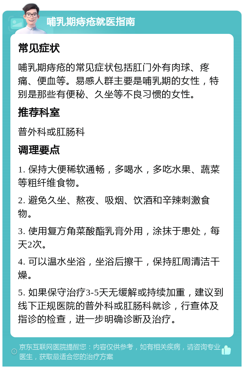 哺乳期痔疮就医指南 常见症状 哺乳期痔疮的常见症状包括肛门外有肉球、疼痛、便血等。易感人群主要是哺乳期的女性，特别是那些有便秘、久坐等不良习惯的女性。 推荐科室 普外科或肛肠科 调理要点 1. 保持大便稀软通畅，多喝水，多吃水果、蔬菜等粗纤维食物。 2. 避免久坐、熬夜、吸烟、饮酒和辛辣刺激食物。 3. 使用复方角菜酸酯乳膏外用，涂抹于患处，每天2次。 4. 可以温水坐浴，坐浴后擦干，保持肛周清洁干燥。 5. 如果保守治疗3-5天无缓解或持续加重，建议到线下正规医院的普外科或肛肠科就诊，行查体及指诊的检查，进一步明确诊断及治疗。