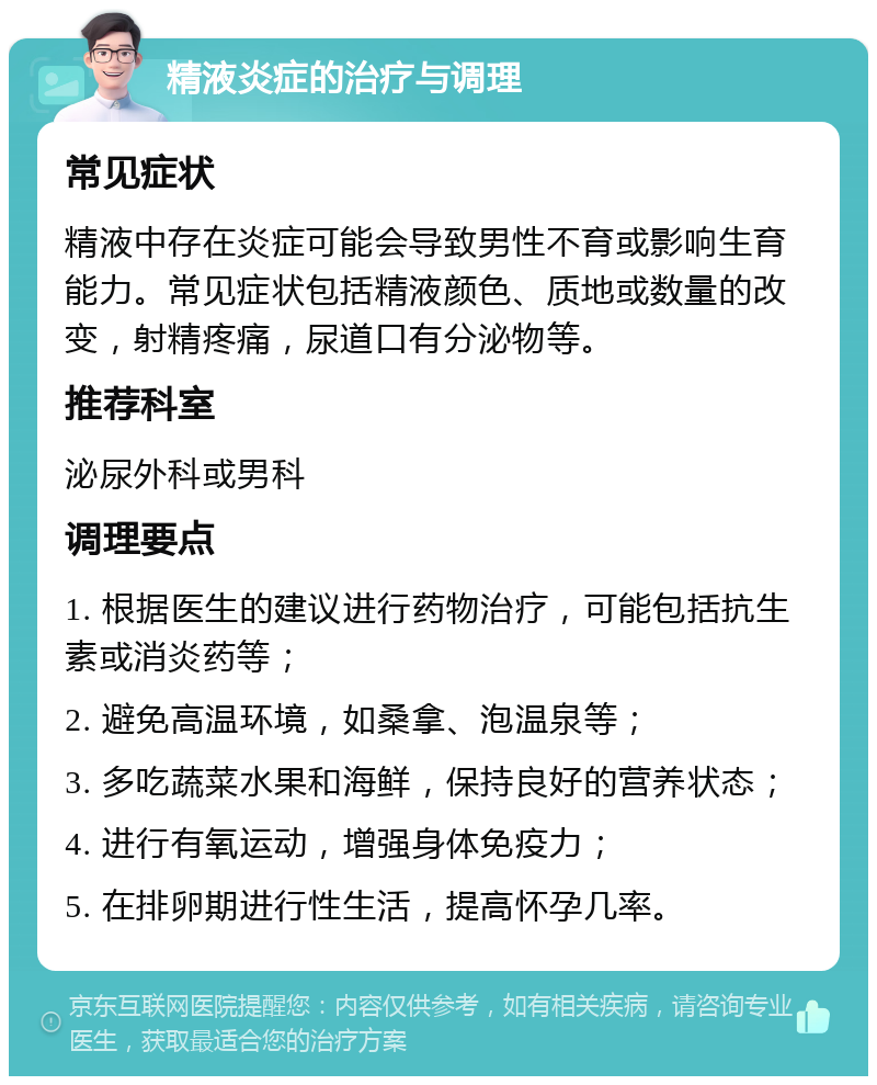 精液炎症的治疗与调理 常见症状 精液中存在炎症可能会导致男性不育或影响生育能力。常见症状包括精液颜色、质地或数量的改变，射精疼痛，尿道口有分泌物等。 推荐科室 泌尿外科或男科 调理要点 1. 根据医生的建议进行药物治疗，可能包括抗生素或消炎药等； 2. 避免高温环境，如桑拿、泡温泉等； 3. 多吃蔬菜水果和海鲜，保持良好的营养状态； 4. 进行有氧运动，增强身体免疫力； 5. 在排卵期进行性生活，提高怀孕几率。