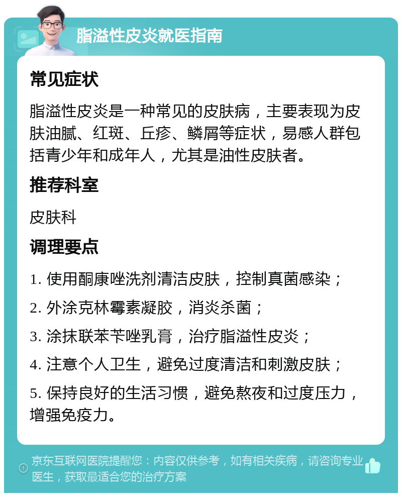 脂溢性皮炎就医指南 常见症状 脂溢性皮炎是一种常见的皮肤病，主要表现为皮肤油腻、红斑、丘疹、鳞屑等症状，易感人群包括青少年和成年人，尤其是油性皮肤者。 推荐科室 皮肤科 调理要点 1. 使用酮康唑洗剂清洁皮肤，控制真菌感染； 2. 外涂克林霉素凝胶，消炎杀菌； 3. 涂抹联苯苄唑乳膏，治疗脂溢性皮炎； 4. 注意个人卫生，避免过度清洁和刺激皮肤； 5. 保持良好的生活习惯，避免熬夜和过度压力，增强免疫力。