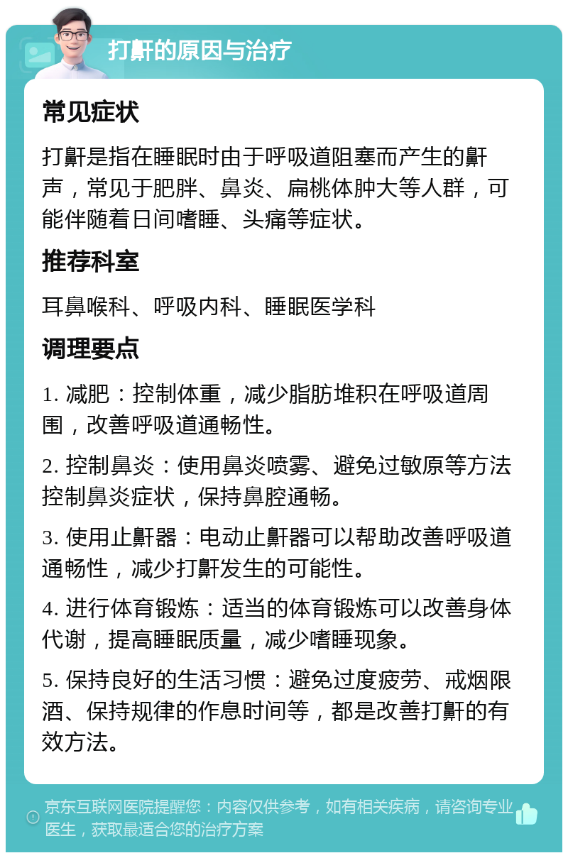 打鼾的原因与治疗 常见症状 打鼾是指在睡眠时由于呼吸道阻塞而产生的鼾声，常见于肥胖、鼻炎、扁桃体肿大等人群，可能伴随着日间嗜睡、头痛等症状。 推荐科室 耳鼻喉科、呼吸内科、睡眠医学科 调理要点 1. 减肥：控制体重，减少脂肪堆积在呼吸道周围，改善呼吸道通畅性。 2. 控制鼻炎：使用鼻炎喷雾、避免过敏原等方法控制鼻炎症状，保持鼻腔通畅。 3. 使用止鼾器：电动止鼾器可以帮助改善呼吸道通畅性，减少打鼾发生的可能性。 4. 进行体育锻炼：适当的体育锻炼可以改善身体代谢，提高睡眠质量，减少嗜睡现象。 5. 保持良好的生活习惯：避免过度疲劳、戒烟限酒、保持规律的作息时间等，都是改善打鼾的有效方法。